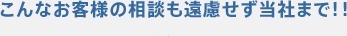 こんなお客様の相談も遠慮せず当社まで！！