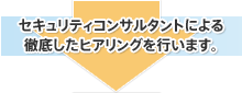 セキュリティコンサルタントによる徹底したヒアリングを行います。